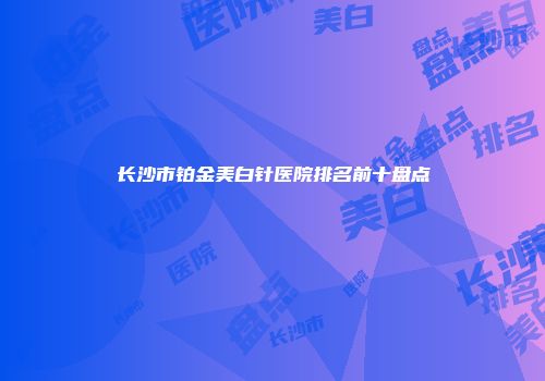 长沙市铂金美白针医院排名前十盘点