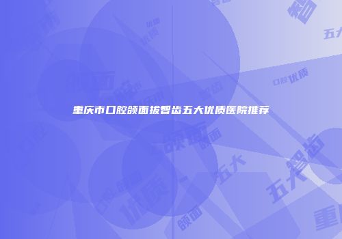 重庆市口腔颌面拔智齿五大优质医院推荐
