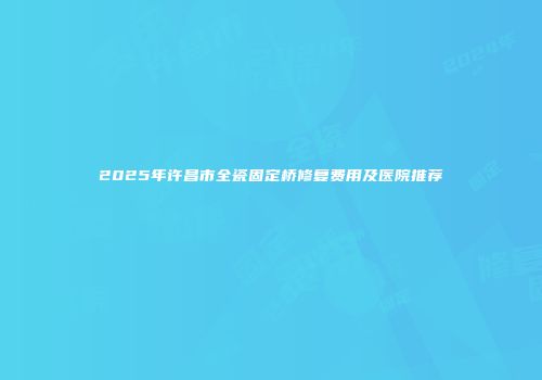 2025年许昌市全瓷固定桥修复费用及医院推荐