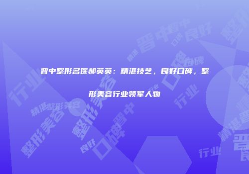 晋中整形名医郝英英：精湛技艺，良好口碑，整形美容行业领军人物