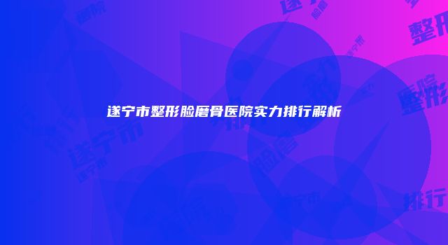 遂宁市整形脸磨骨医院实力排行解析
