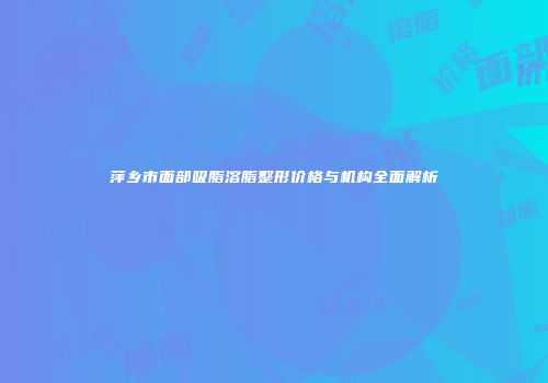 萍乡市面部吸脂溶脂整形价格与机构全面解析