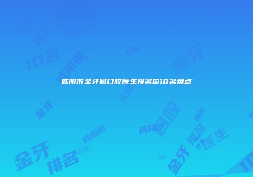 咸阳市金牙冠口腔医生排名前10名盘点