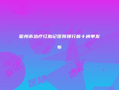 衢州市治疗红胎记医院排行前十榜单发布