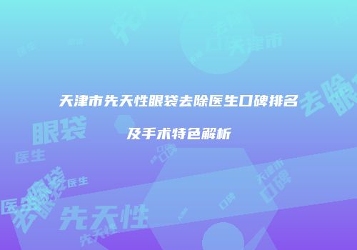 天津市先天性眼袋去除医生口碑排名及手术特色解析