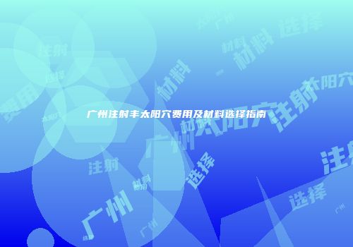 广州注射丰太阳穴费用及材料选择指南