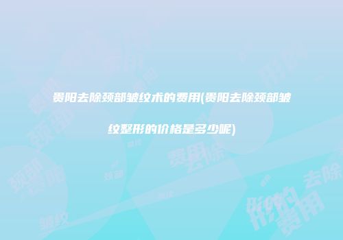 贵阳去除颈部皱纹术的费用(贵阳去除颈部皱纹整形的价格是多少呢)