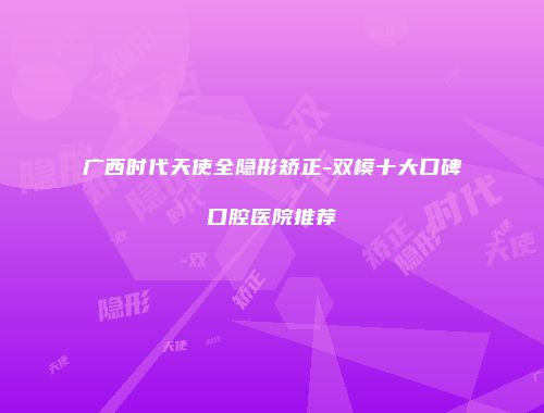 广西时代天使全隐形矫正-双模十大口碑口腔医院推荐
