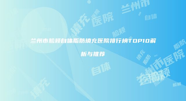 兰州市脸颊自体脂肪填充医院排行榜TOP10解析与推荐