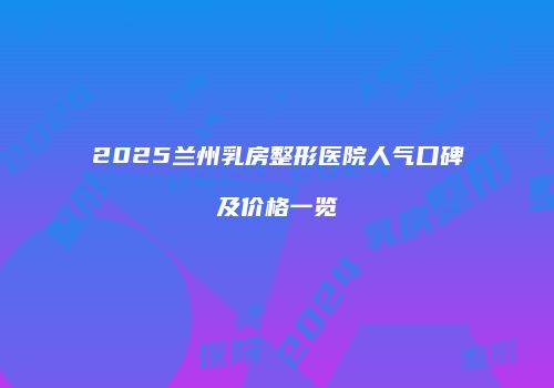 2025兰州乳房整形医院人气口碑及价格一览