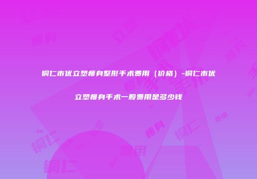 铜仁市优立塑瘦身整形手术费用（价格）-铜仁市优立塑瘦身手术一般费用是多少钱