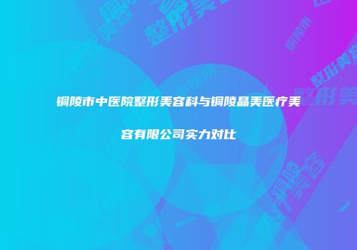 铜陵市中医院整形美容科与铜陵晶美医疗美容有限公司实力对比