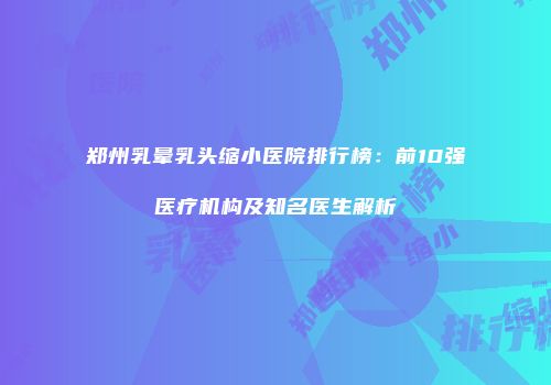 郑州乳晕乳头缩小医院排行榜：前10强医疗机构及知名医生解析