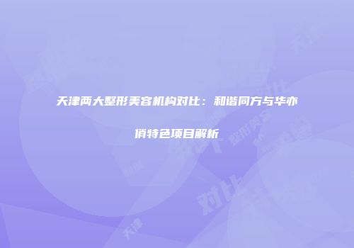 天津两大整形美容机构对比：和谐同方与华亦俏特色项目解析