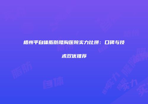 梧州平自体脂肪隆胸医院实力比拼：口碑与技术双优推荐