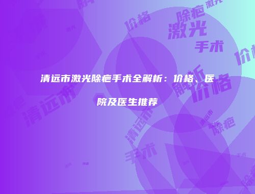 清远市激光除疤手术全解析：价格、医院及医生推荐