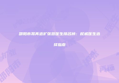 邵阳市耳再造扩张器医生排名榜：权威医生选择指南