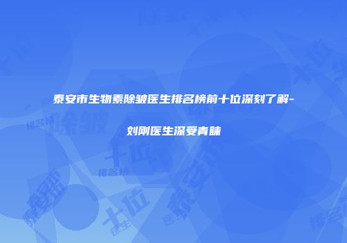 泰安市生物素除皱医生排名榜前十位深刻了解-刘刚医生深受青睐