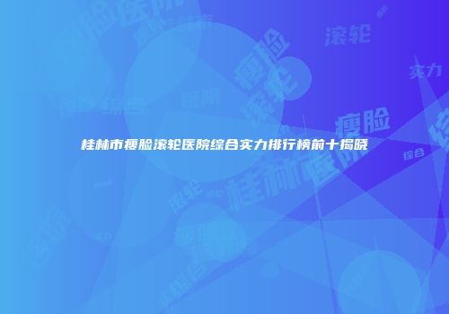 桂林市瘦脸滚轮医院综合实力排行榜前十揭晓