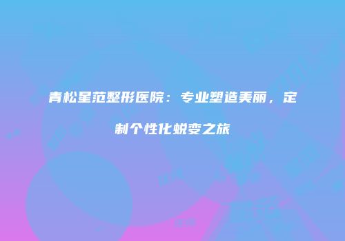 青松星范整形医院：专业塑造美丽，定制个性化蜕变之旅