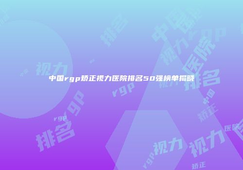 中国rgp矫正视力医院排名50强榜单揭晓