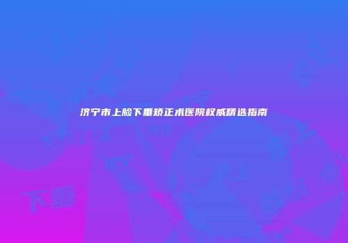 济宁市上脸下垂矫正术医院权威精选指南
