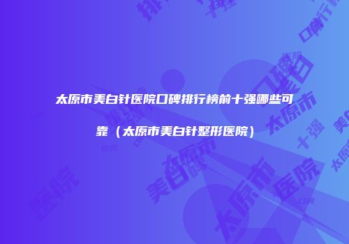 太原市美白针医院口碑排行榜前十强哪些可靠（太原市美白针整形医院）