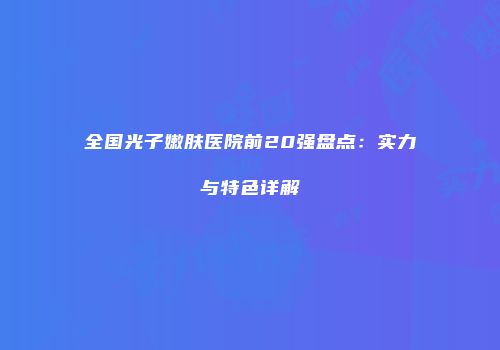 全国光子嫩肤医院前20强盘点：实力与特色详解
