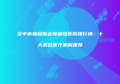 汉中市玻尿酸去除皱纹医院排行榜：十大美容医疗机构推荐