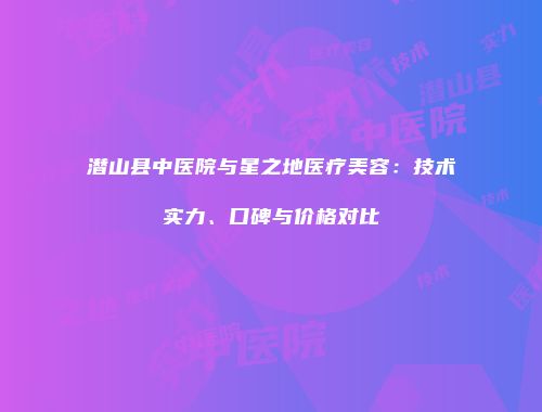 潜山县中医院与星之地医疗美容：技术实力、口碑与价格对比