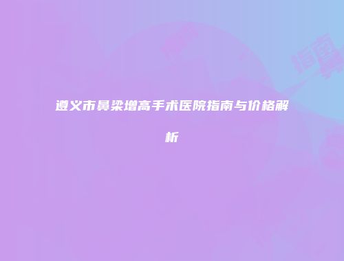遵义市鼻梁增高手术医院指南与价格解析