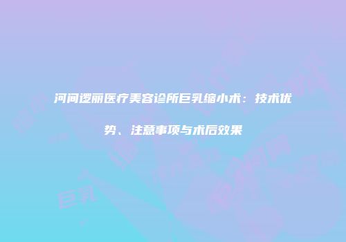 河间逻丽医疗美容诊所巨乳缩小术：技术优势、注意事项与术后效果
