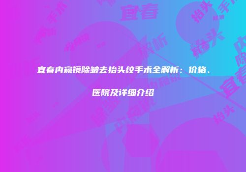 宜春内窥镜除皱去抬头纹手术全解析：价格、医院及详细介绍