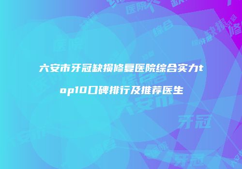 六安市牙冠缺损修复医院综合实力top10口碑排行及推荐医生