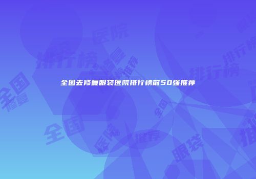 全国去修复眼袋医院排行榜前50强推荐