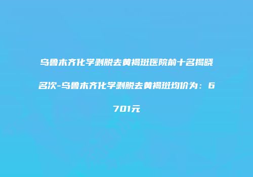 乌鲁木齐化学剥脱去黄褐斑医院前十名揭晓名次-乌鲁木齐化学剥脱去黄褐斑均价为：6701元
