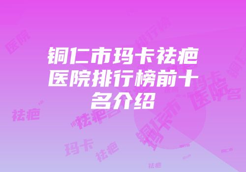 铜仁市玛卡祛疤医院排行榜前十名介绍