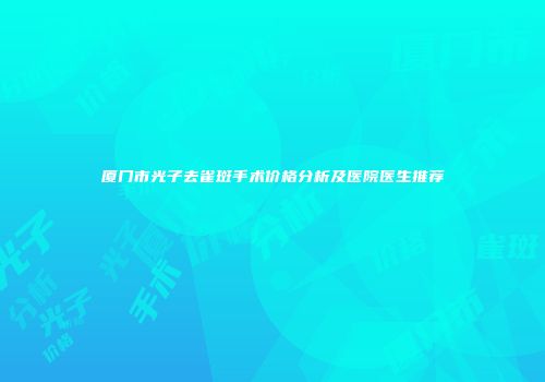 厦门市光子去雀斑手术价格分析及医院医生推荐