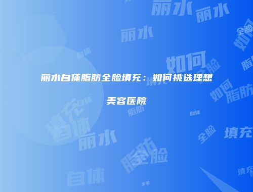 丽水自体脂肪全脸填充：如何挑选理想美容医院