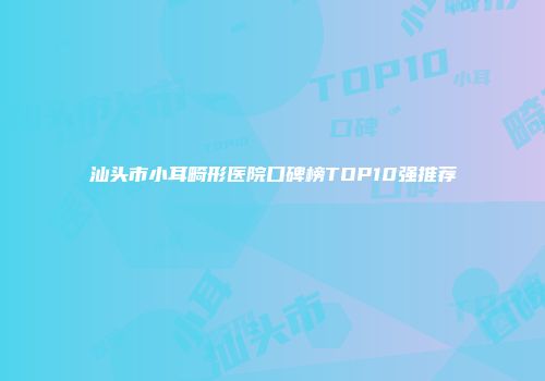 汕头市小耳畸形医院口碑榜TOP10强推荐