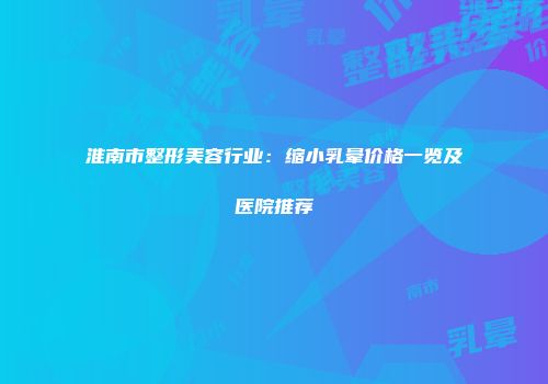 淮南市整形美容行业：缩小乳晕价格一览及医院推荐