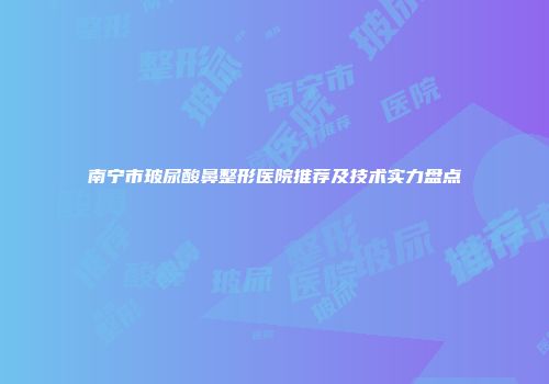 南宁市玻尿酸鼻整形医院推荐及技术实力盘点