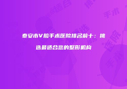 泰安市V脸手术医院排名前十：挑选最适合您的整形机构