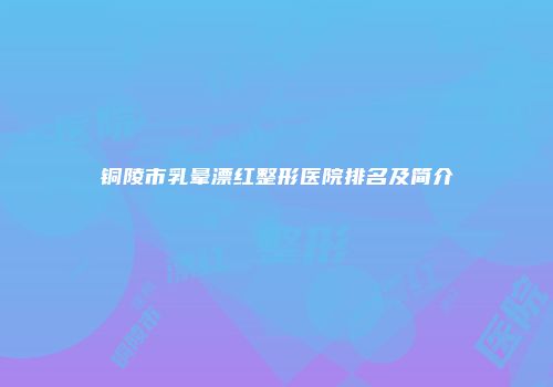 铜陵市乳晕漂红整形医院排名及简介