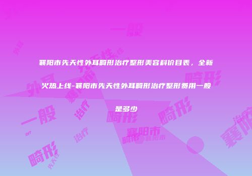 襄阳市先天性外耳畸形治疗整形美容科价目表，全新火热上线-襄阳市先天性外耳畸形治疗整形费用一般是多少