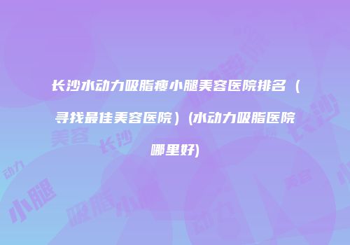 长沙水动力吸脂瘦小腿美容医院排名（寻找最佳美容医院）(水动力吸脂医院哪里好)