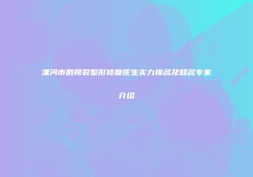 漯河市唇腭裂整形修复医生实力排名及知名专家介绍