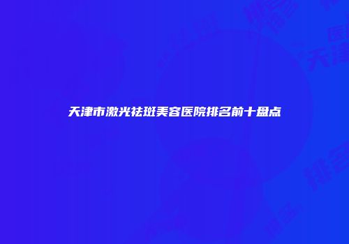 天津市激光祛斑美容医院排名前十盘点
