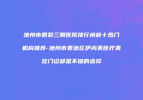 池州市唇裂三期医院排行榜前十热门机构推荐-池州市贵池区伊尚美医疗美容门诊部是不错的选择
