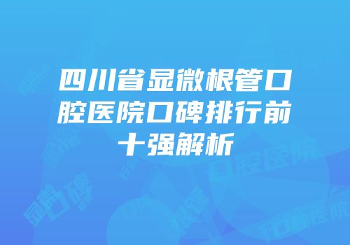 四川省显微根管口腔医院口碑排行前十强解析